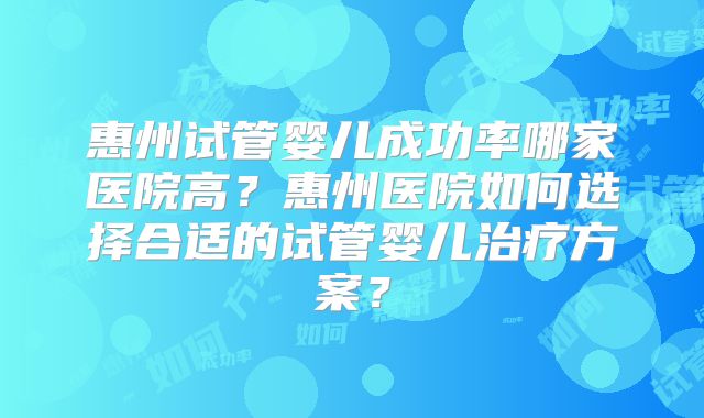 惠州试管婴儿成功率哪家医院高？惠州医院如何选择合适的试管婴儿治疗方案？