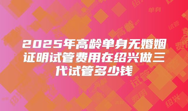 2025年高龄单身无婚姻证明试管费用在绍兴做三代试管多少钱