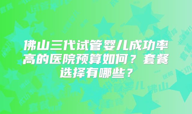 佛山三代试管婴儿成功率高的医院预算如何？套餐选择有哪些？