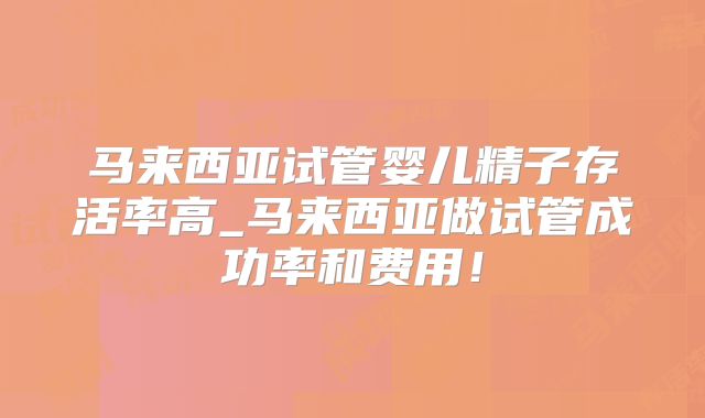 马来西亚试管婴儿精子存活率高_马来西亚做试管成功率和费用！