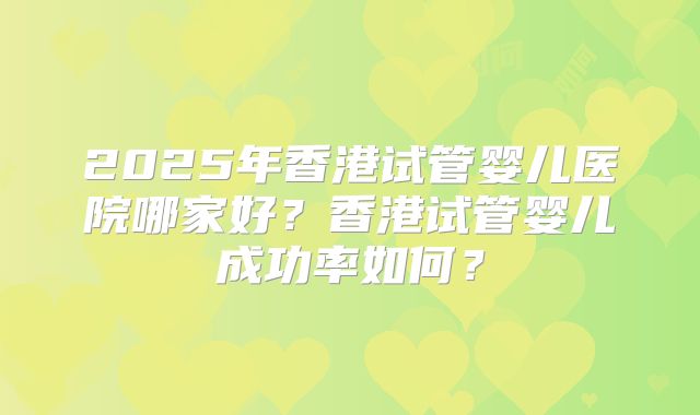 2025年香港试管婴儿医院哪家好?香港试管婴儿成功率如何?