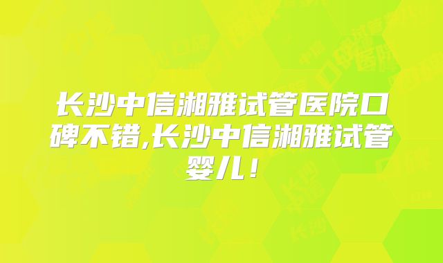 长沙中信湘雅试管医院口碑不错,长沙中信湘雅试管婴儿!