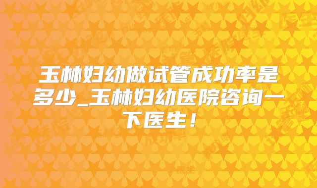 玉林妇幼做试管成功率是多少_玉林妇幼医院咨询一下医生！