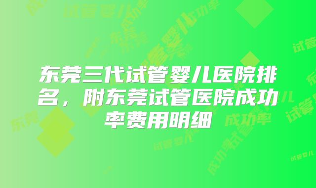东莞三代试管婴儿医院排名，附东莞试管医院成功率费用明细