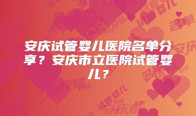 安庆试管婴儿医院名单分享？安庆市立医院试管婴儿？