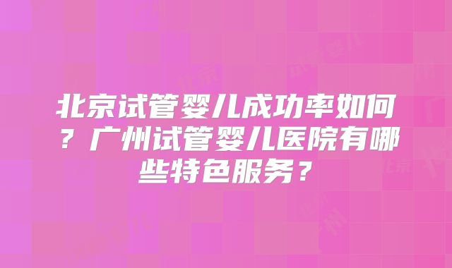 北京试管婴儿成功率如何？广州试管婴儿医院有哪些特色服务？