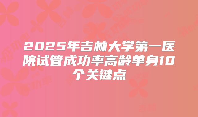 2025年吉林大学第一医院试管成功率高龄单身10个关键点