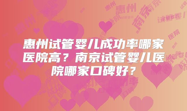 惠州试管婴儿成功率哪家医院高？南京试管婴儿医院哪家口碑好？
