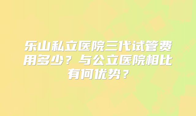 乐山私立医院三代试管费用多少？与公立医院相比有何优势？