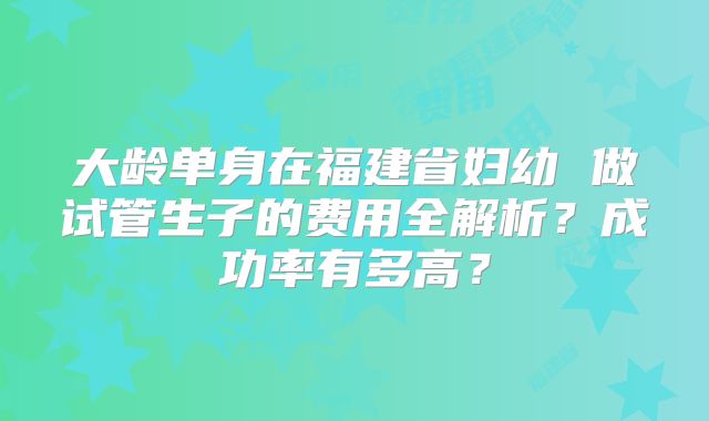 大龄单身在福建省妇幼 做试管生子的费用全解析？成功率有多高？