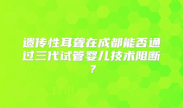 遗传性耳聋在成都能否通过三代试管婴儿技术阻断？