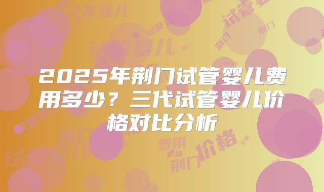2025年荆门试管婴儿费用多少？三代试管婴儿价格对比分析