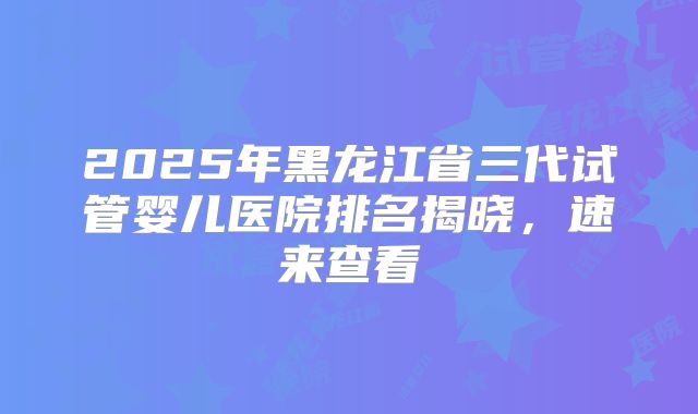 2025年黑龙江省三代试管婴儿医院排名揭晓，速来查看