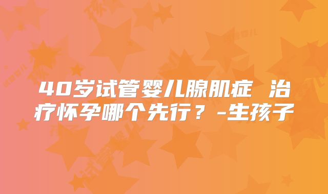 40岁试管婴儿腺肌症 治疗怀孕哪个先行？-生孩子