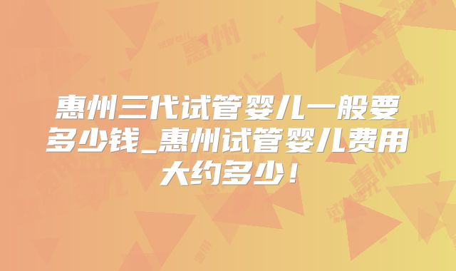 惠州三代试管婴儿一般要多少钱_惠州试管婴儿费用大约多少！