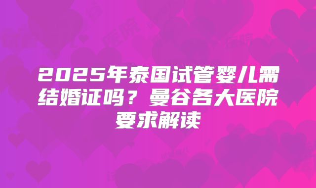 2025年泰国试管婴儿需结婚证吗？曼谷各大医院要求解读