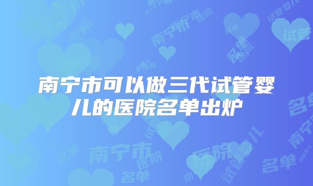 南宁市可以做三代试管婴儿的医院名单出炉