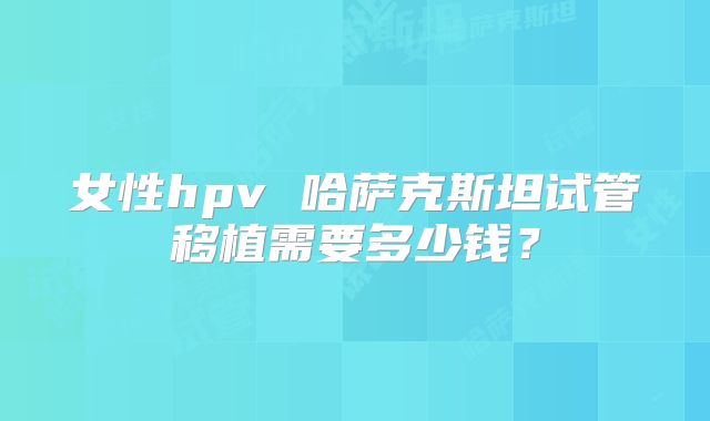 女性hpv 哈萨克斯坦试管移植需要多少钱？