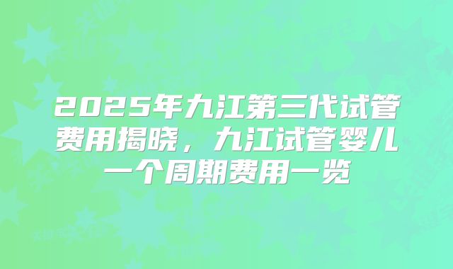 2025年九江第三代试管费用揭晓,九江试管婴儿一个周期费用一览