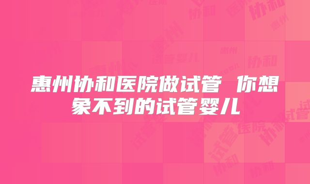 惠州协和医院做试管 你想象不到的试管婴儿