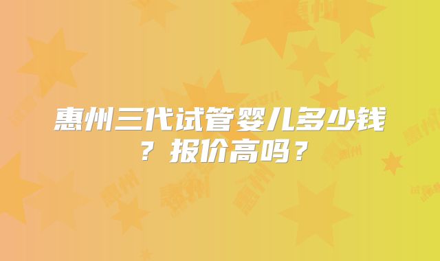 惠州三代试管婴儿多少钱？报价高吗？