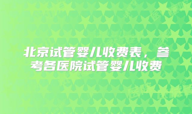 北京试管婴儿收费表，参考各医院试管婴儿收费