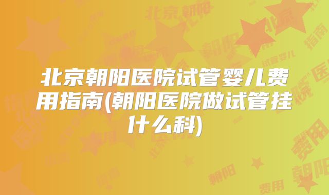 北京朝阳医院试管婴儿费用指南(朝阳医院做试管挂什么科)