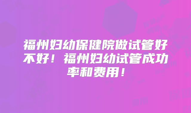 福州妇幼保健院做试管好不好！福州妇幼试管成功率和费用！