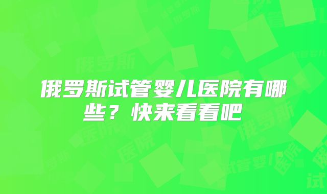 俄罗斯试管婴儿医院有哪些？快来看看吧
