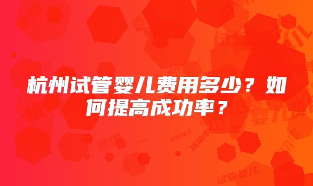 杭州试管婴儿费用多少？如何提高成功率？