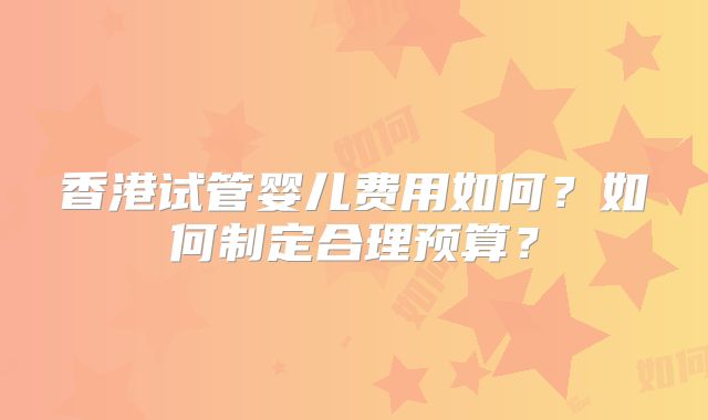 香港试管婴儿费用如何？如何制定合理预算？