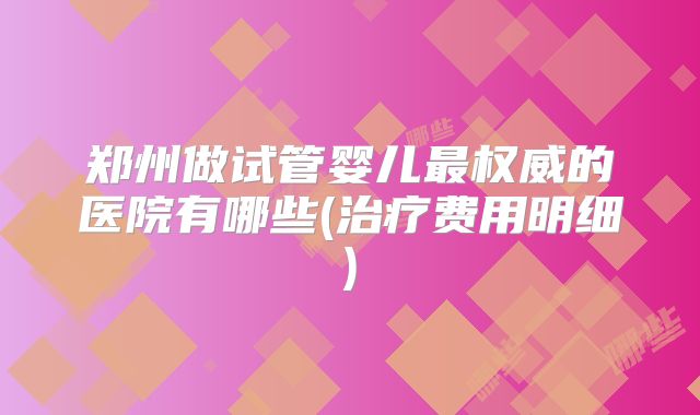 郑州做试管婴儿最权威的医院有哪些(治疗费用明细)