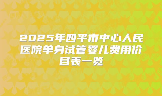 2025年四平市中心人民医院单身试管婴儿费用价目表一览