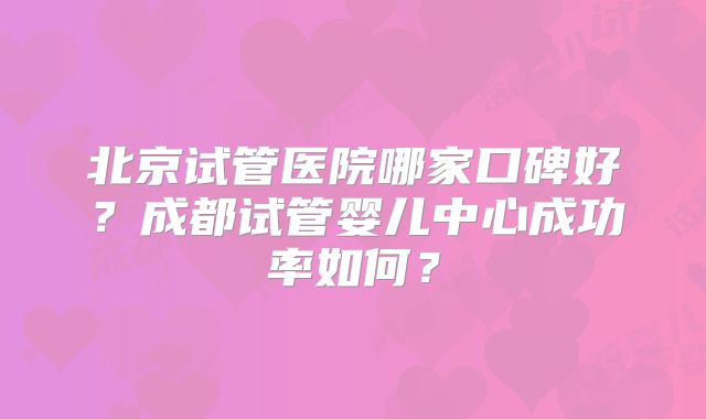 北京试管医院哪家口碑好？成都试管婴儿中心成功率如何？