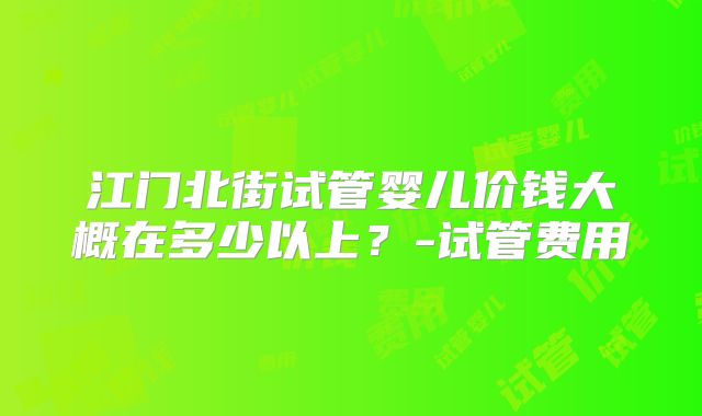 江门北街试管婴儿价钱大概在多少以上？-试管费用
