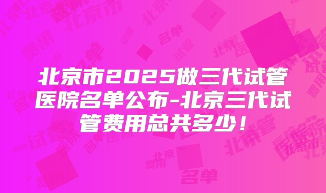北京市2025做三代试管医院名单公布-北京三代试管费用总共多少！