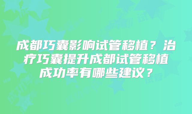 成都巧囊影响试管移植？治疗巧囊提升成都试管移植成功率有哪些建议？