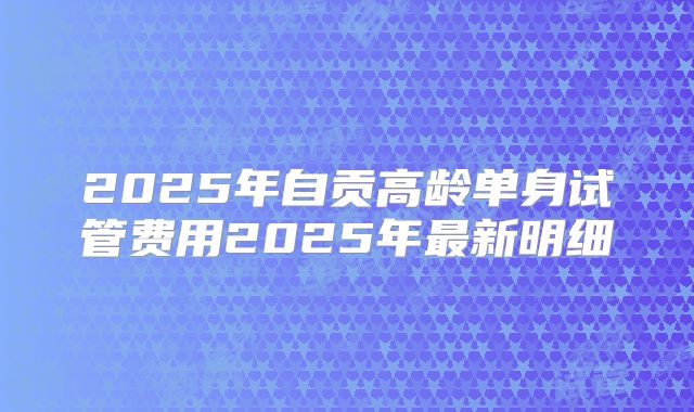 2025年自贡高龄单身试管费用2025年最新明细