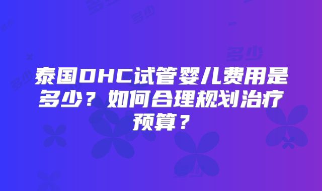 泰国DHC试管婴儿费用是多少？如何合理规划治疗预算？