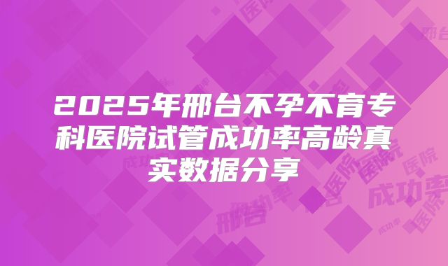 2025年邢台不孕不育专科医院试管成功率高龄真实数据分享