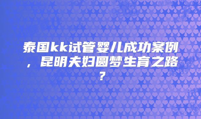 泰国kk试管婴儿成功案例，昆明夫妇圆梦生育之路？