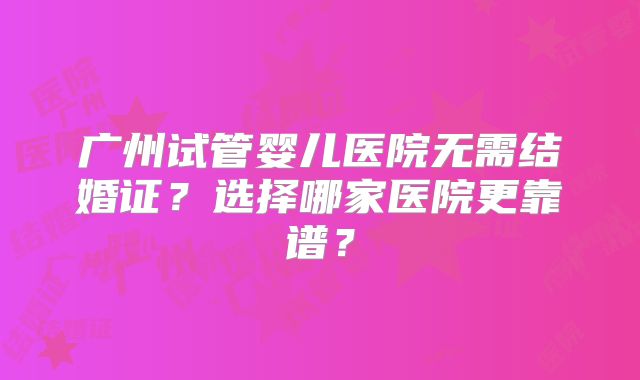 广州试管婴儿医院无需结婚证？选择哪家医院更靠谱？