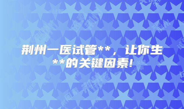 荆州一医试管**，让你生**的关键因素!