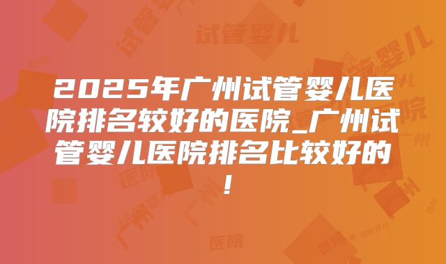 2025年广州试管婴儿医院排名较好的医院_广州试管婴儿医院排名比较好的！