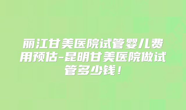 丽江甘美医院试管婴儿费用预估-昆明甘美医院做试管多少钱!