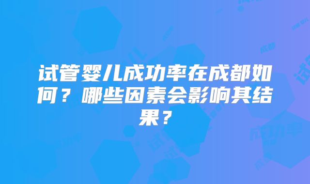 试管婴儿成功率在成都如何？哪些因素会影响其结果？