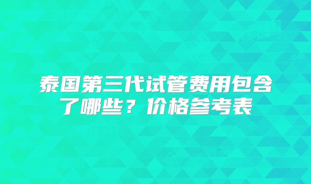 泰国第三代试管费用包含了哪些？价格参考表