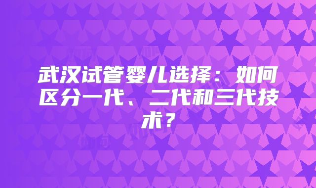 武汉试管婴儿选择：如何区分一代、二代和三代技术？