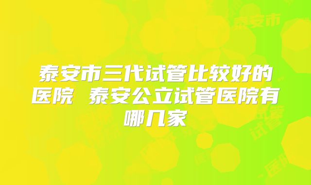 泰安市三代试管比较好的医院 泰安公立试管医院有哪几家