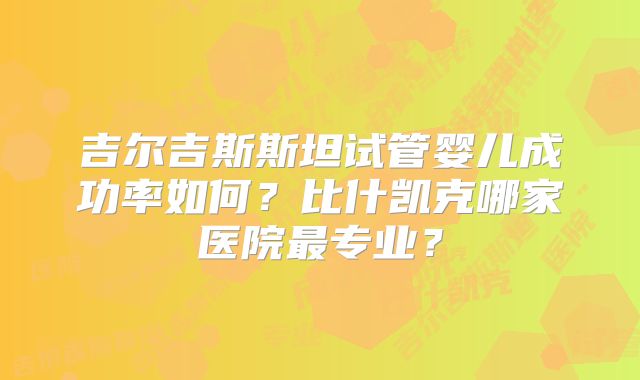 吉尔吉斯斯坦试管婴儿成功率如何？比什凯克哪家医院最专业？
